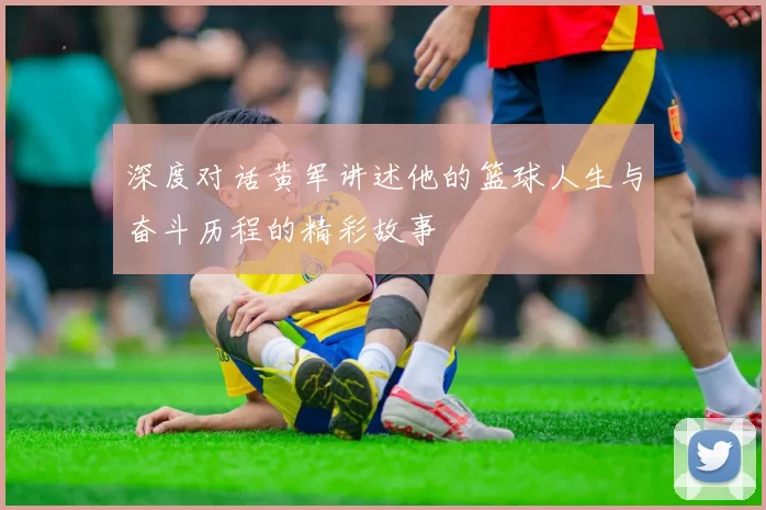 深度对话黄军讲述他的篮球人生与奋斗历程的精彩故事
