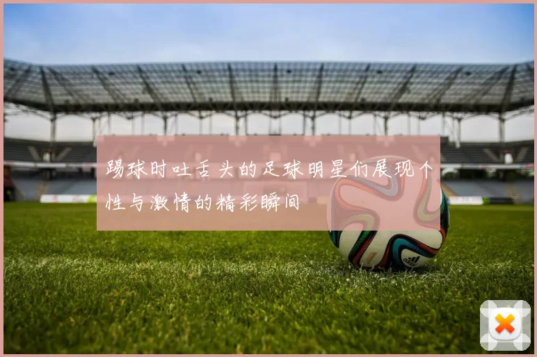 踢球时吐舌头的足球明星们展现个性与激情的精彩瞬间