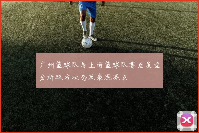广州篮球队与上海篮球队赛后复盘分析双方状态及表现亮点