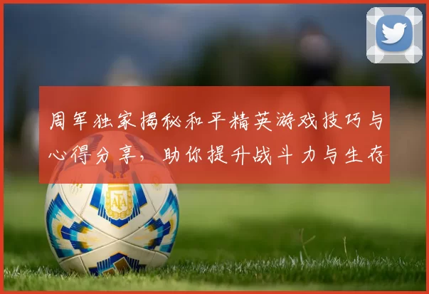 周军独家揭秘和平精英游戏技巧与心得分享，助你提升战斗力与生存能力